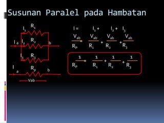 Susunan Paralel pada Hambatan
          I1 R1         I=            I1 +         I2 + I3
                        Vab          Vab        Vab       Vab
 I a I2        R2   b      =                  +        +
                        RP           R1         R2       R3
         I3    R3            1            1         1        1
                                 =             +        +
 I                      RP            R1           R2       R3
               Rp   b
     a

              Vab
 