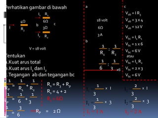 Perhatikan gambar di bawah           a     V                c
                     I1   R1
                                         I R                Vab = I R3
        4Ω                6Ω                  18 volt       Vab = 3 x 4
a                              c         I
                 b                                          Vab = 12 V
    I   R3                3Ω                  6Ω
                  I2      R2             I    3A
                                                            Vbc = I1 R1
                                     b
                                                 1   1      Vbc = 1 x 6
             V = 18 volt             I1 : I 2 =    :        Vbc = 6 V
                                                R1 R2
Tentukan                                                        atau
a.Kuat arus total                                1    1   Vbc = I2 R2
                                     I1 : I 2 =    :
b.Kuat arus I1 dan I2                           6    3 x6 Vbc = 2 x 3
c.Tegangan ab dan tegangan bc         I1 : I 2 = 1 : 2      Vbc = 6 V
   1     1   1
     =     +          Rs = R3 + Rp            1                        2
RP      R1 R2                         I1 =         x I      I2 =           x I
                      Rs = 4 + 2          3                     3
  1      1   1
RP = 6 + 3            Rs = 6Ω                 1                        2
                                                                     x 3
                                      I1 =         x    3   I2 =
 1      3                                 3                     3
     = 6        RP = 2 Ω              I1 = 1 A              I2 = 2 A
RP
 