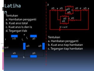 2
    Latiha                                     2Ω   a 2Ω                2Ω d   2Ω e
                                                            b4Ω c
1   n                                                         4Ω
        Tentukan
        a. Hambatan pengganti                            2Ω      f 2Ω
                                                        2Ω
        b. Kuat arus total
        c. Kuat arus I1 dan I2                        V = 12 V
        d. Tegangan Vab
                        a
            2Ω              I2   3Ω        Tentukan
    I              I1
                                           a. Hambatan pengganti
                            4Ω        4Ω   b. Kuat arus tiap hambatan
    12 V
                                           c. Tegangan tiap hambatan
             1Ω                  5Ω
                    b
 
