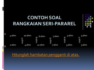 CONTOH SOAL
      RANGKAIAN SERI-PARAREL
A
    4 ohm           10 ohm   8 ohm
                                     6 ohm           7 ohm           5 ohm           5 ohm




                                                             6 ohm




                                                                             4 ohm
                                             9 ohm
            5 ohm




    2 ohm           4 ohm        12 ohm              7 ohm           3 ohm           3 ohm
B


     Hitunglah hambatan pengganti di atas.
 