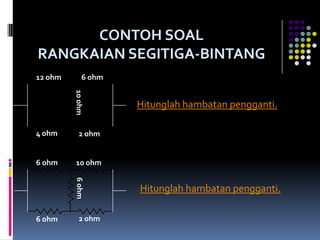 CONTOH SOAL
RANGKAIAN SEGITIGA-BINTANG
12 ohm        6 ohm
         10 ohm


                      Hitunglah hambatan pengganti.

4 ohm       2 ohm


6 ohm     10 ohm
         6 ohm




                      Hitunglah hambatan pengganti.

6 ohm       2 ohm
 
