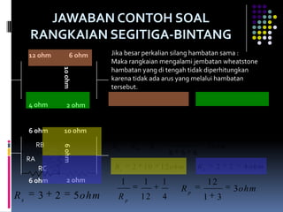 JAWABAN CONTOH SOAL
     RANGKAIAN SEGITIGA-BINTANG
     12 ohm             6 ohm       Jika besar perkalian silang hambatan sama :
                   10 ohm           Maka rangkaian mengalami jembatan wheatstone
                                    hambatan yang di tengah tidak diperhitungkan
                                    karena tidak ada arus yang melalui hambatan
                                    tersebut.
                                    Rs        12    6       18 ohm            Rs     4     2      6 ohm
     4 ohm            2 ohm
                                     1             1         1                     18
                                                                        Rp                     4, 5 ohm
                                    Rp             18        6                     3 1
     6 ohm          10 ohm
                                                                    6.6
          RB                        RA        RB       RC                          2 ohm
                   6 ohm




                                                                6   6     6
     RA
          RC                         Rs       2    10       12 ohm            Rs     2     2     4 ohm
     6 ohm            2 ohm              1         1        1                      12
                                                                    Rp                         3 ohm
Rs        3    2            5 ohm        Rp        12       4                  1     3
 