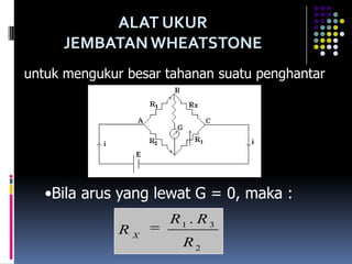 ALAT UKUR
     JEMBATAN WHEATSTONE
untuk mengukur besar tahanan suatu penghantar




   •Bila arus yang lewat G = 0, maka :
                     R1 . R 3
              RX
                       R2
 