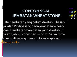 CONTOH SOAL
       JEMBATAN WHEATSTONE
Suatu hambatan yang belum diketahui besar-
nya ialah Rx dipasang pada jembatan Wheat-
stone. Hambatan-hambatan yang diketahui
adalah 3 ohm, 2 ohm dan 10 ohm. Galvanome
ter yang dipasang menunjukkan angka nol.
Hitunglah Rx.
 