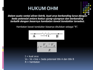 HUKUM OHM
Dalam suatu rantai aliran listrik, kuat arus berbanding lurus dengan
   beda potensial antara kedua ujung-ujungnya dan berbanding
  terbalik dengan besarnya hambatan kawat konduktor tersebut.

       Hambatan kawat konduktor biasanya dituliskan sebagai “R”.




                                VA       VB
                          i
                                     R
              I = kuat arus
              VA - VB =VAB = beda potensial titik A dan titik B
              R = hambatan
 