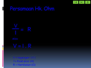Persamaan Hk. Ohm


 V
       = R
  I
atau

 V=I.R
 V = tegangan ( V )
 I = Kuat arus (A)
 R = Hambatan (Ω)
 