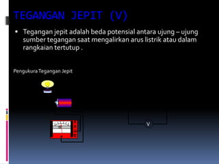 TEGANGAN JEPIT (V)
 Tegangan jepit adalah beda potensial antara ujung – ujung
   sumber tegangan saat mengalirkan arus listrik atau dalam
   rangkaian tertutup .


Pengukura Tegangan Jepit




                                          V
 
