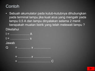 Contoh
• Sebuah akumulator pada kutub-kutubnya dihubungkan
   pada terminal lampu jika kuat arus yang mengalir pada
   lampu 0,5 A dan lampu dinyalakan selama 2 menit
   berapakah muatan listrik yang telah melewati lampu ?
Diketahui
I = ……………… A
t = ……………… s
Jawab
Q      = ………… x …………….

      = ………….x …………….
      = …………………………. C
 
