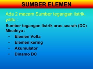 SUMBER ELEMEN
Ada 2 macam Sumber tegangan listrik,
yaitu :
Sumber tegangan listrik arus searah (DC)
Misalnya :
 • Elemen Volta
 • Elemen kering
 • Akumulator
 • Dinamo DC
 