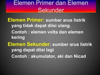 Elemen Primer dan Elemen
         Sekunder
Elemen Primer: sumber arus listrik
 yang tidak dapat diisi ulang.
 Contoh : elemen volta dan elemen
 kering
Elemen Sekunder: sumber arus listrik
 yang dapat diisi lagi
 Contoh : akumulator, aki dan Nicad
 