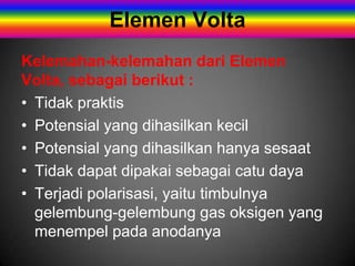 Elemen Volta
Kelemahan-kelemahan dari Elemen
Volta, sebagai berikut :
• Tidak praktis
• Potensial yang dihasilkan kecil
• Potensial yang dihasilkan hanya sesaat
• Tidak dapat dipakai sebagai catu daya
• Terjadi polarisasi, yaitu timbulnya
  gelembung-gelembung gas oksigen yang
  menempel pada anodanya
 