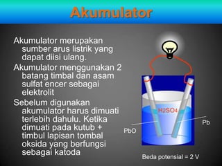 Akumulator
Akumulator merupakan
  sumber arus listrik yang
  dapat diisi ulang.
Akumulator menggunakan 2
  batang timbal dan asam
  sulfat encer sebagai
  elektrolit
Sebelum digunakan
  akumulator harus dimuati            H2SO4
  terlebih dahulu. Ketika                               Pb
  dimuati pada kutub +     PbO
  timbul lapisan tombal
  oksida yang berfungsi
  sebagai katoda                 Beda potensial = 2 V
 