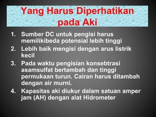 Yang Harus Diperhatikan
          pada Aki
1. Sumber DC untuk pengisi harus
   memilikibeda potensial lebih tinggi
2. Lebih baik mengisi dengan arus listrik
   kecil
3. Pada waktu pengisian konsebtrasi
   asamsulfat bertambah dan tinggi
   permukaan turun. Cairan harus ditambah
   dengan air murni.
4. Kapasitas aki diukur dalam satuan amper
   jam (AH) dengan alat Hidrometer
 