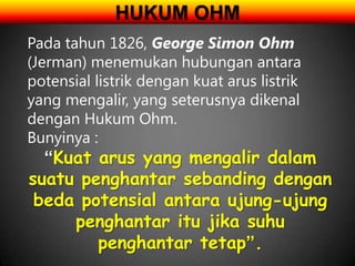 HUKUM OHM
Pada tahun 1826, George Simon Ohm
(Jerman) menemukan hubungan antara
potensial listrik dengan kuat arus listrik
yang mengalir, yang seterusnya dikenal
dengan Hukum Ohm.
Bunyinya :
  “Kuat arus yang mengalir dalam
suatu penghantar sebanding dengan
 beda potensial antara ujung-ujung
     penghantar itu jika suhu
        penghantar tetap”.
 