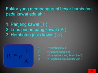 Faktor yang mempengaruhi besar hambatan
pada kawat adalah :

1. Panjang kawat ( l )
2. Luas penampang kawat ( A )
3. Hambatan jenis kawat (

               R   = Hambatan (Ω )
              l   = Panjang kawat ( m )

R     ρ              Luas penampang kawat ( m2 )
                   = Hambatan jenis kawat ( Ω m )
          A
 