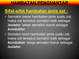 HAMBATAN PENGHANTAR
Sifat-sifat hambatan jenis zat :
• Semakin besar hambatan jenis suatu zat,
  maka zat tersebut semakin baik sebagai
  isolator, tetapi semakin buruk sebagai
  konduktor.
• Semakin kecil hambatan jenis suatu zat,
  maka zat tersebut semakin baik sebagai
  konduktor, tetapi semakin buruk sebagai
  isolator.
 