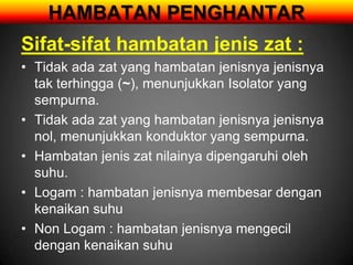 HAMBATAN PENGHANTAR
Sifat-sifat hambatan jenis zat :
• Tidak ada zat yang hambatan jenisnya jenisnya
  tak terhingga (~), menunjukkan Isolator yang
  sempurna.
• Tidak ada zat yang hambatan jenisnya jenisnya
  nol, menunjukkan konduktor yang sempurna.
• Hambatan jenis zat nilainya dipengaruhi oleh
  suhu.
• Logam : hambatan jenisnya membesar dengan
  kenaikan suhu
• Non Logam : hambatan jenisnya mengecil
  dengan kenaikan suhu
 