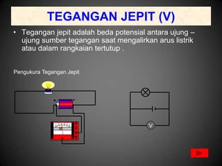TEGANGAN JEPIT (V)
• Tegangan jepit adalah beda potensial antara ujung –
  ujung sumber tegangan saat mengalirkan arus listrik
  atau dalam rangkaian tertutup .


Pengukura Tegangan Jepit




                                       V
 