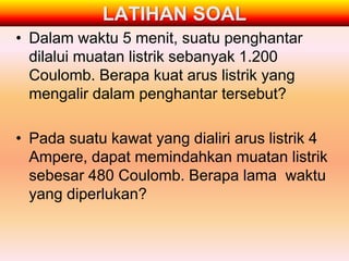 LATIHAN SOAL
• Dalam waktu 5 menit, suatu penghantar
  dilalui muatan listrik sebanyak 1.200
  Coulomb. Berapa kuat arus listrik yang
  mengalir dalam penghantar tersebut?

• Pada suatu kawat yang dialiri arus listrik 4
  Ampere, dapat memindahkan muatan listrik
  sebesar 480 Coulomb. Berapa lama waktu
  yang diperlukan?
 