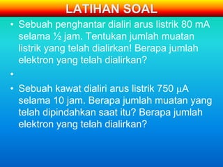 LATIHAN SOAL
• Sebuah penghantar dialiri arus listrik 80 mA
  selama ½ jam. Tentukan jumlah muatan
  listrik yang telah dialirkan! Berapa jumlah
  elektron yang telah dialirkan?
•
• Sebuah kawat dialiri arus listrik 750 A
  selama 10 jam. Berapa jumlah muatan yang
  telah dipindahkan saat itu? Berapa jumlah
  elektron yang telah dialirkan?
 
