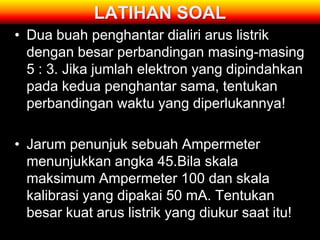 LATIHAN SOAL
• Dua buah penghantar dialiri arus listrik
  dengan besar perbandingan masing-masing
  5 : 3. Jika jumlah elektron yang dipindahkan
  pada kedua penghantar sama, tentukan
  perbandingan waktu yang diperlukannya!

• Jarum penunjuk sebuah Ampermeter
  menunjukkan angka 45.Bila skala
  maksimum Ampermeter 100 dan skala
  kalibrasi yang dipakai 50 mA. Tentukan
  besar kuat arus listrik yang diukur saat itu!
 