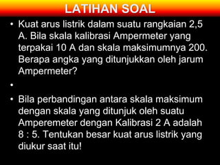 LATIHAN SOAL
• Kuat arus listrik dalam suatu rangkaian 2,5
  A. Bila skala kalibrasi Ampermeter yang
  terpakai 10 A dan skala maksimumnya 200.
  Berapa angka yang ditunjukkan oleh jarum
  Ampermeter?
•
• Bila perbandingan antara skala maksimum
  dengan skala yang ditunjuk oleh suatu
  Amperemeter dengan Kalibrasi 2 A adalah
  8 : 5. Tentukan besar kuat arus listrik yang
  diukur saat itu!
 