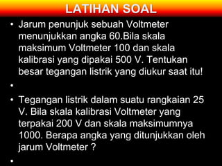 LATIHAN SOAL
• Jarum penunjuk sebuah Voltmeter
  menunjukkan angka 60.Bila skala
  maksimum Voltmeter 100 dan skala
  kalibrasi yang dipakai 500 V. Tentukan
  besar tegangan listrik yang diukur saat itu!
•
• Tegangan listrik dalam suatu rangkaian 25
  V. Bila skala kalibrasi Voltmeter yang
  terpakai 200 V dan skala maksimumnya
  1000. Berapa angka yang ditunjukkan oleh
  jarum Voltmeter ?
•
 