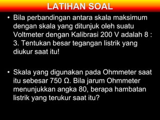 LATIHAN SOAL
• Bila perbandingan antara skala maksimum
  dengan skala yang ditunjuk oleh suatu
  Voltmeter dengan Kalibrasi 200 V adalah 8 :
  3. Tentukan besar tegangan listrik yang
  diukur saat itu!

• Skala yang digunakan pada Ohmmeter saat
  itu sebesar 750 Ω. Bila jarum Ohmmeter
  menunjukkan angka 80, berapa hambatan
  listrik yang terukur saat itu?
 