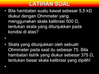 LATIHAN SOAL
• Bila hambatan suatu kawat sebesar 5,5 kΩ
  diukur dengan Ohmmeter yang
  menggunakan skala kalibrasi 500 Ω,
  tentukan skala yang ditunjukkan pada
  kondisi di atas?
•
• Skala yang ditunjukkan oleh sebuah
  Ohmmeter pada saat itu sebesar 75. Bila
  hambatan listrik yang diukur sebesar 375 Ω,
  tentukan besar skala kalibrasi yang dipilih!
•
 