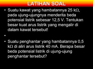 LATIHAN SOAL
• Suatu kawat yang hambatannya 25 k ,
  pada ujung-ujungnya menderita beda
  potensial listrik sebesar 12,5 V. Tentukan
  besar kuat arus listrik yang mengalir di
  dalam kawat tersebut!
•
• Suatu penghantar yang hambatannya 0,5
  k di aliri arus listrik 40 mA. Berapa besar
  beda potensial listrik di ujung-ujung
  penghantar tersebut?
 