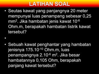 LATIHAN SOAL
• Seutas kawat yang panjangnya 20 meter
  mempunyai luas penampang sebesar 0,25
  mm2. Jika hambatan jenis kawat 10-6
  Ohm.m, berapakah hambatan listrik kawat
  tersebut?
•
• Sebuah kawat penghantar yang hambatan
  jenisnya 175.10-10 Ohm.m, luas
  penampangnya 2.10-6 m2. Jika besar
  hambatannya 0,105 Ohm, berapakah
  panjang kawat tersebut?
 