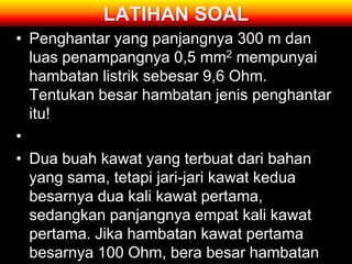 LATIHAN SOAL
• Penghantar yang panjangnya 300 m dan
  luas penampangnya 0,5 mm2 mempunyai
  hambatan listrik sebesar 9,6 Ohm.
  Tentukan besar hambatan jenis penghantar
  itu!
•
• Dua buah kawat yang terbuat dari bahan
  yang sama, tetapi jari-jari kawat kedua
  besarnya dua kali kawat pertama,
  sedangkan panjangnya empat kali kawat
  pertama. Jika hambatan kawat pertama
  besarnya 100 Ohm, bera besar hambatan
 
