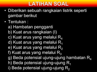 LATIHAN SOAL
• Diberikan sebuah rangkaian listrik seperti
  gambar berikut
• Tentukan :
  a) Hambatan pengganti
  b) Kuat arus rangkaian (I)
  c) Kuat arus yang melalui R4
  d) Kuat arus yang melalui R1
  e) Kuat arus yang melalui R2
  f) Kuat arus yang melalui R3
  g) Beda potensial ujung-ujung hambatan R4
  h) Beda potensial ujung-ujung R1
  i) Beda potensial ujung-ujung R2
 