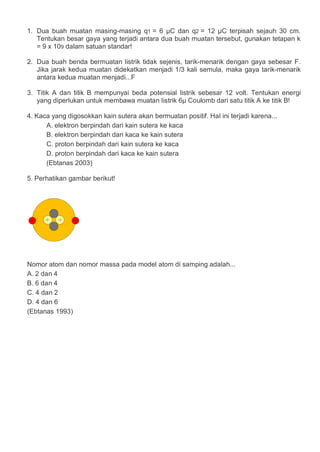 1. Dua buah muatan masing-masing q1 = 6 μC dan q2 = 12 μC terpisah sejauh 30 cm.
Tentukan besar gaya yang terjadi antara dua buah muatan tersebut, gunakan tetapan k
= 9 x 109 dalam satuan standar!
2. Dua buah benda bermuatan listrik tidak sejenis, tarik-menarik dengan gaya sebesar F.
Jika jarak kedua muatan didekatkan menjadi 1/3 kali semula, maka gaya tarik-menarik
antara kedua muatan menjadi...F
3. Titik A dan titik B mempunyai beda potensial listrik sebesar 12 volt. Tentukan energi
yang diperlukan untuk membawa muatan listrik 6μ Coulomb dari satu titik A ke titik B!
4. Kaca yang digosokkan kain sutera akan bermuatan positif. Hal ini terjadi karena...
A. elektron berpindah dari kain sutera ke kaca
B. elektron berpindah dari kaca ke kain sutera
C. proton berpindah dari kain sutera ke kaca
D. proton berpindah dari kaca ke kain sutera
(Ebtanas 2003)
5. Perhatikan gambar berikut!
Nomor atom dan nomor massa pada model atom di samping adalah...
A. 2 dan 4
B. 6 dan 4
C. 4 dan 2
D. 4 dan 6
(Ebtanas 1993)
 