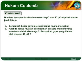 Adaptif
Hukum Coulomb
Hal.: 10 Hukum Coulomb
Contoh soalContoh soal
Di udara terdapat dua buah muatan 10 μC dan 40 μC terpisah dalam
jarak 20 cm
a. berapakah besar gaya interaksi kedua muatan tersebut.
b. Apabila kedua muatan ditempatkan di suatu medium yang
konstanta dielektrikumnya 3. Berapakah gaya yang dialami
oleh muatan 40 μC ?
 