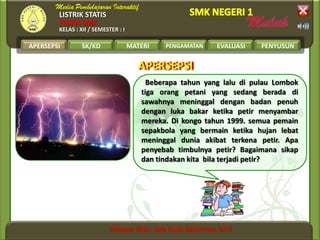 LISTRIK STATIS
FISIKA SMK
KELAS : XII / SEMESTER : I
APERSEPSI SK/KD MATERI PENGAMATAN EVALUASI PENYUSUN
APERSEPSIAPERSEPSI
Beberapa tahun yang lalu di pulau Lombok
tiga orang petani yang sedang berada di
sawahnya meninggal dengan badan penuh
dengan luka bakar ketika petir menyambar
mereka. Di kongo tahun 1999. semua pemain
sepakbola yang bermain ketika hujan lebat
meninggal dunia akibat terkena petir. Apa
penyebab timbulnya petir? Bagaimana sikap
dan tindakan kita bila terjadi petir?
APERSEPSI
 