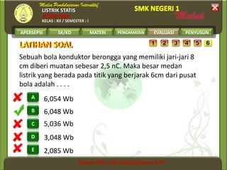 LISTRIK STATIS
FISIKA SMK
KELAS : XII / SEMESTER : I
APERSEPSI SK/KD MATERI PENGAMATAN EVALUASI PENYUSUN
B
A
C
D
E
LATIHAN SOALLATIHAN SOAL
EVALUASI
2,085 Wb
3,048 Wb
5,036 Wb
6,048 Wb
6,054 Wb
Sebuah bola konduktor berongga yang memiliki jari-jari 8
cm diberi muatan sebesar 2,5 nC. Maka besar medan
listrik yang berada pada titik yang berjarak 6cm dari pusat
bola adalah . . . .
 