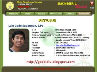 LISTRIK STATIS
FISIKA SMK
KELAS : XII / SEMESTER : I
APERSEPSI SK/KD MATERI PENGAMATAN EVALUASI PENYUSUN
Lalu Gede Sudarman, S.Pd.
N I P. : 19860316 201001 1 009
Pangkat, Golongan : Penata Muda Tk. I , III/B
Tempat, Tanggal Lahir : Lombok Timur, 16 Maret 1986
Alamat Rumah : Kp Pedaleman RT 01 / RW 01 Lendang
Nangka Lombok Timur NTB (83661)
No. Hp : 08179612300
E-Mail : lalu_ghedhe@yahoo.co.id
Facebook : Lalu Gede Sudarman
Twitter : @lalugede
Instansi Kerja : SMKN 1 Maluk Kec. Maluk KSB
Alamat Kantor : Jl. Raya Benete-Maluk Kec. Maluk KSB
PENYUSUNPENYUSUN
PENYUSUN
 