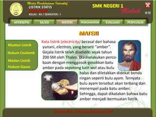 LISTRIK STATIS
FISIKA SMK
KELAS : XII / SEMESTER : I
APERSEPSI SK/KD MATERI PENGAMATAN EVALUASI PENYUSUN
Muatan Listrik
Medan Listrik
Hukum Coulomb
MATERI
Hukum Gauss
Kata listrik (electricity) berasal dari bahasa
yunani, electron, yang berarti “amber”.
Gejala listrik telah diselidiki sejak tahun
200 SM oleh Thales. Dia melakukan perco-
baan dengan menggosok-gosokkan batu
amber pada sepotong kain wol atau bulu
halus dan diletakkan didekat benda
ringan seperti bulu ayam. Ternyata
bulu ayam tersebut akan terbang dan
menempel pada batu amber.
Sehingga, dapat dikatakan bahwa batu
amber menjadi bermuatan listrik.
MATERIMATERI
 