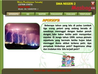 LISTRIK STATIS
FISIKA SMA
KELAS : XII / SEMESTER : I
APERSEPSI KD MATERI PENGAMATAN EVALUASI PENYUSUN
APERSEPSIAPERSEPSI
Beberapa tahun yang lalu di pulau Lombok
tiga orang petani yang sedang berada di
sawahnya meninggal dengan badan penuh
dengan luka bakar ketika petir menyambar
mereka. Di kongo tahun 1999. semua pemain
sepakbola yang bermain ketika hujan lebat
meninggal dunia akibat terkena petir. Apa
penyebab timbulnya petir? Bagaimana sikap
dan tindakan kita bila terjadi petir?
APERSEPSI
 