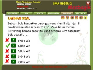 LISTRIK STATIS
FISIKA SMA
KELAS : XII / SEMESTER : I
APERSEPSI KD MATERI PENGAMATAN EVALUASI PENYUSUN
B
A
C
D
E
LATIHAN SOALLATIHAN SOAL
EVALUASI
2,085 Wb
3,048 Wb
5,036 Wb
6,048 Wb
6,054 Wb
Sebuah bola konduktor berongga yang memiliki jari-jari 8
cm diberi muatan sebesar 2,5 nC. Maka besar medan
listrik yang berada pada titik yang berjarak 6cm dari pusat
bola adalah . . . .
 