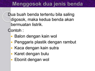 Menggosok dua jenis benda 
Dua buah benda tertentu bila saling 
digosok, maka kedua benda akan 
bermuatan listrik. 
Contoh : 
 Balon dengan kain wol 
 Penggaris plastik dengan rambut 
 Kaca dengan kain sutra 
 Karet dengan bulu 
 Ebonit dengan wol 
 