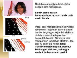 Contoh mendapatkan listrik statis 
dengan cara menggosok. 
Listrik statis adalah 
berkumpulnya muatan listrik pada 
suatu benda. 
Pada saat menggosokkan sisir pada 
rambutmu, sejumlah atom di dalam 
rambut terganggu, sejumlah elektron 
di dalam rambut terlepas dan 
berpindah ke sisir. Akibatnya, sisir 
memperoleh tambahan elektron, dan 
sisir itu tidak lagi netral, tetapi 
memiliki muatan negatif. Rambut 
kehilangan elektron, sehingga 
rambut itu bermuatan positif 
 