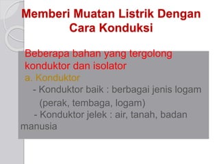 Memberi Muatan Listrik Dengan 
Cara Konduksi 
Beberapa bahan yang tergolong 
konduktor dan isolator 
a. Konduktor 
- Konduktor baik : berbagai jenis logam 
(perak, tembaga, logam) 
- Konduktor jelek : air, tanah, badan 
manusia 
 