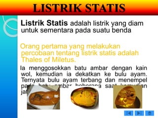 LISTRIK STATIS 
Listrik Statis adalah listrik yang diam 
untuk sementara pada suatu benda 
Orang pertama yang melakukan 
percobaan tentang listrik statis adalah 
Thales of Miletus. 
Ia menggosokkan batu ambar dengan kain 
wol, kemudian ia dekatkan ke bulu ayam. 
Ternyata bulu ayam terbang dan menempel 
pada batu ambar beberapa saat kemudian 
jatuh lagi. 
 