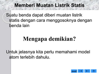 Memberi Muatan Listrik Statis 
Suatu benda dapat diberi muatan listrik 
statis dengan cara menggosoknya dengan 
benda lain 
Mengapa demikian? 
Untuk jelasnya kita perlu memahami model 
atom terlebih dahulu. 
awal 
 
