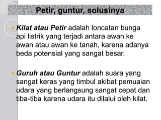 Petir, guntur, solusinya 
 Kilat atau Petir adalah loncatan bunga 
api listrik yang terjadi antara awan ke 
awan atau awan ke tanah, karena adanya 
beda potensial yang sangat besar. 
 Guruh atau Guntur adalah suara yang 
sangat keras yang timbul akibat pemuaian 
udara yang berlangsung sangat cepat dan 
tiba-tiba karena udara itu dilalui oleh kilat. 
 