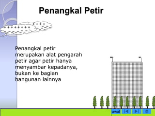 Penangkal Petir 
Penangkal petir 
merupakan alat pengarah 
petir agar petir hanya 
menyambar kepadanya, 
bukan ke bagian 
bangunan lainnya 
awal 
 