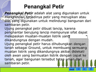 Penangkal Petir 
Penangkal Petir adalah alat yang digunakan untuk 
menghindari terjadinya petir yang merugikan atau 
alat yang digunakan untuk melindungi bangunan dari 
sambaran petir. 
Ujung penangkal petir dibuat lancip, karena 
penghantar berujung lancip mempunyai sifat dapat 
melepaskan muatan-muatan listrik yang 
dikandungnya dengan mudah. 
Ujung penangkal petir harus dihubungkan dengan 
tanah sebagai Ground, untuk membuang semuang 
muatan listrik yang dikandungnya akibat didekati 
oleh awan yang bermuatan listrik dengan cepat ke 
tanah, agar bangunan tersebut tetap aman dari 
sambaran petir. 
awal 
 
