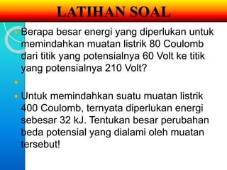 LATIHAN SOAL 
 Berapa besar energi yang diperlukan untuk 
memindahkan muatan listrik 80 Coulomb 
dari titik yang potensialnya 60 Volt ke titik 
yang potensialnya 210 Volt? 
 
 Untuk memindahkan suatu muatan listrik 
400 Coulomb, ternyata diperlukan energi 
sebesar 32 kJ. Tentukan besar perubahan 
beda potensial yang dialami oleh muatan 
tersebut! 
 